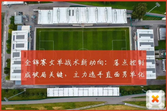 全锦赛女单战术新动向：落点控制成破局关键，主力选手直面男单化冲击