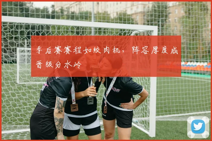 季后赛赛程如绞肉机，阵容厚度成晋级分水岭