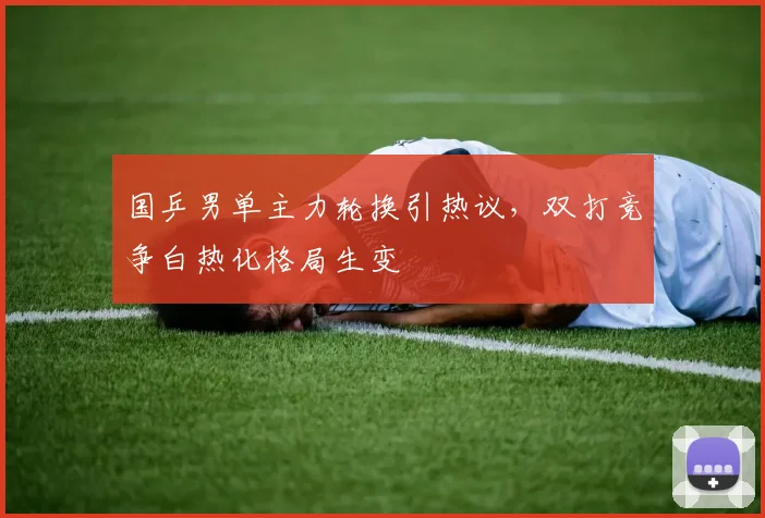 国乒男单主力轮换引热议，双打竞争白热化格局生变
