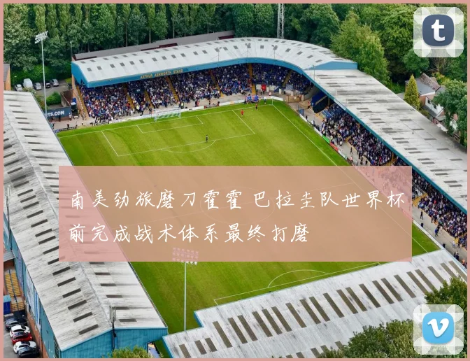 南美劲旅磨刀霍霍 巴拉圭队世界杯前完成战术体系最终打磨