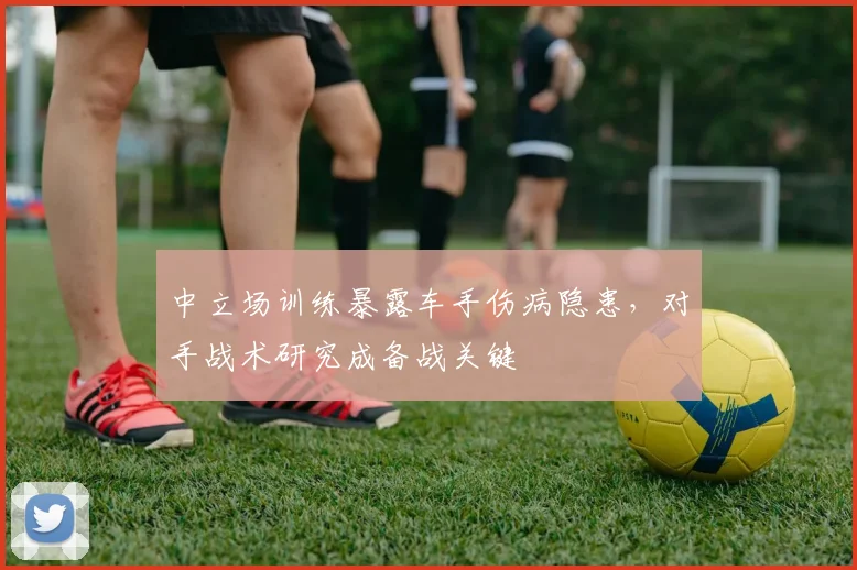 中立场训练暴露车手伤病隐患，对手战术研究成备战关键