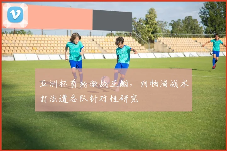 亚洲杯首轮激战正酣，利物浦战术打法遭各队针对性研究