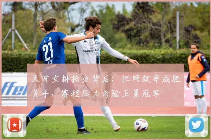天津女排抢分背后：拦网效率成胜负手，赛程压力考验卫冕冠军