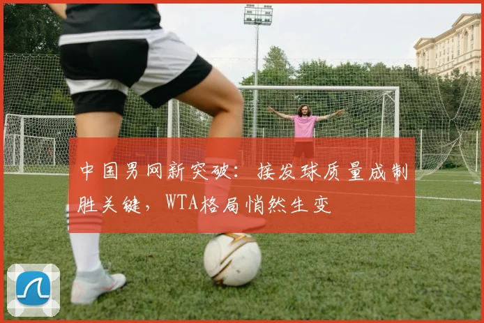 中国男网新突破：接发球质量成制胜关键，WTA格局悄然生变