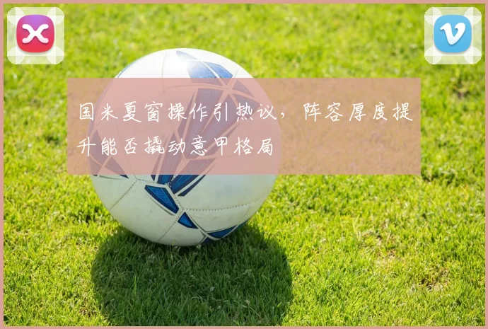 国米夏窗操作引热议，阵容厚度提升能否撬动意甲格局