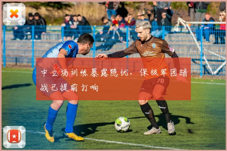 中立场训练暴露隐忧，保级军团暗战已提前打响