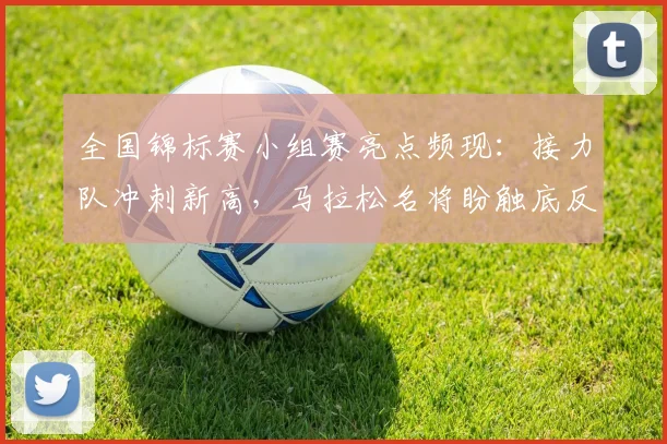 全国锦标赛小组赛亮点频现：接力队冲刺新高，马拉松名将盼触底反弹