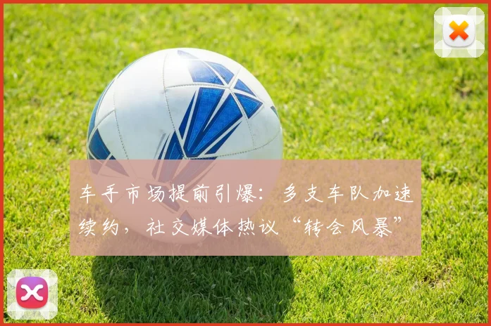 车手市场提前引爆：多支车队加速续约，社交媒体热议“转会风暴”