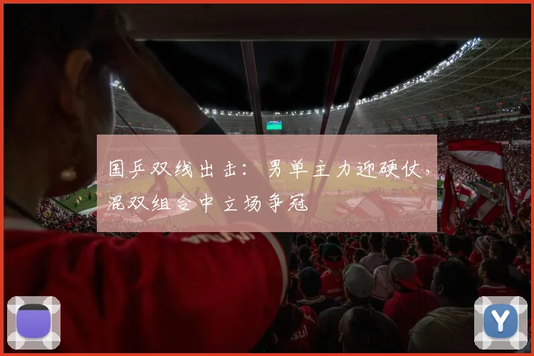 国乒双线出击：男单主力迎硬仗，混双组合中立场争冠