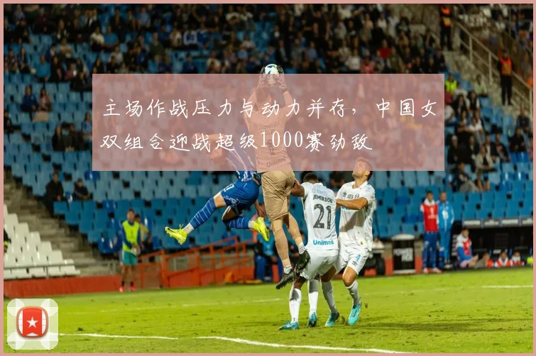 主场作战压力与动力并存，中国女双组合迎战超级1000赛劲敌