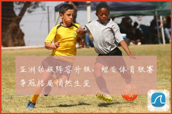 亚洲劲旅阵容升级，综合体育联赛争冠格局悄然生变
