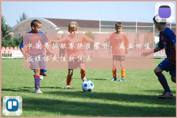中国男排联赛热度攀升，商业价值成媒体关注新焦点