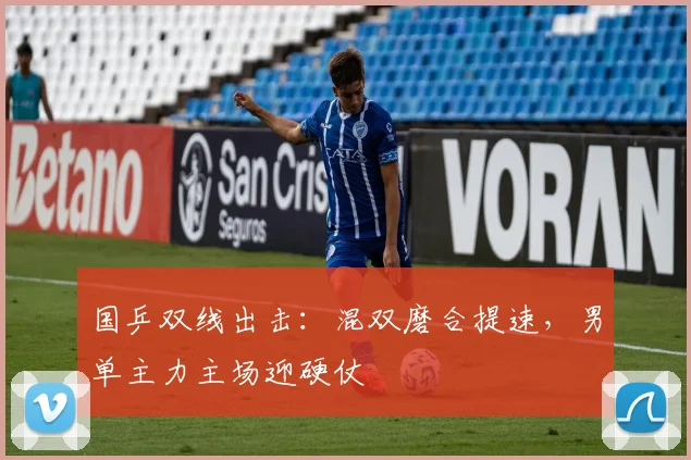 国乒双线出击：混双磨合提速，男单主力主场迎硬仗