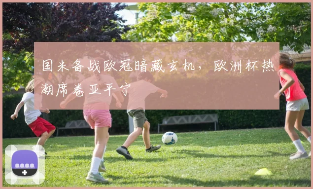国米备战欧冠暗藏玄机，欧洲杯热潮席卷亚平宁