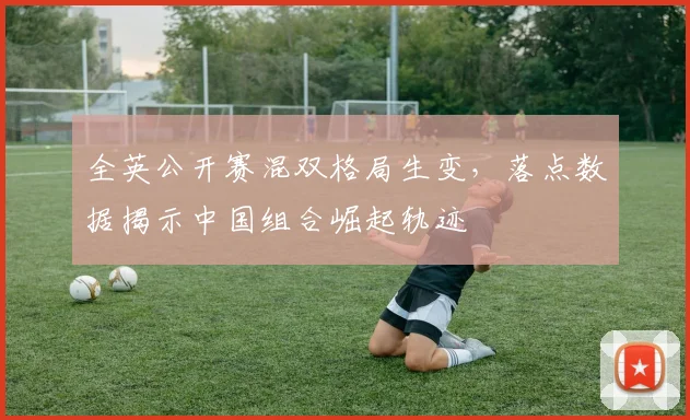 全英公开赛混双格局生变，落点数据揭示中国组合崛起轨迹