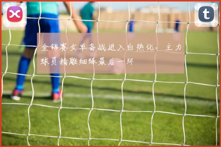 全锦赛女单备战进入白热化，主力球员精雕细琢最后一环