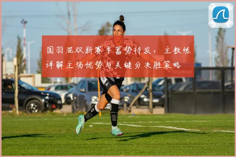 国羽混双新赛季蓄势待发，主教练详解主场优势与关键分决胜策略