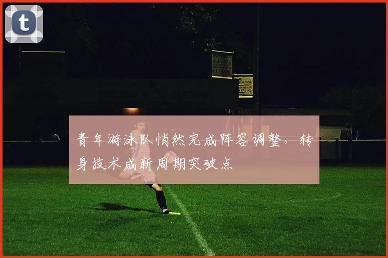 青年游泳队悄然完成阵容调整，转身技术成新周期突破点