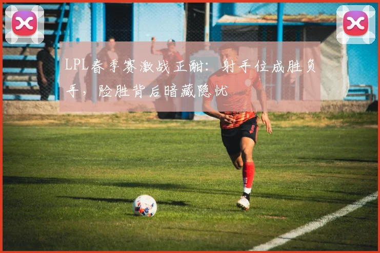 LPL春季赛激战正酣：射手位成胜负手，险胜背后暗藏隐忧