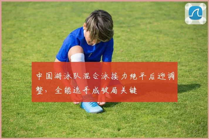 中国游泳队混合泳接力绝平后迎调整，全能选手成破局关键