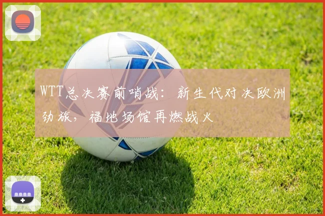 WTT总决赛前哨战：新生代对决欧洲劲旅，福地场馆再燃战火