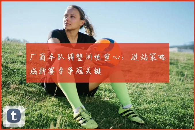 厂商车队调整训练重心，进站策略成新赛季争冠关键