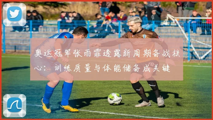 奥运冠军张雨霏透露新周期备战核心：训练质量与体能储备成关键