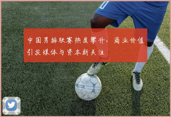 中国男排联赛热度攀升，商业价值引发媒体与资本新关注