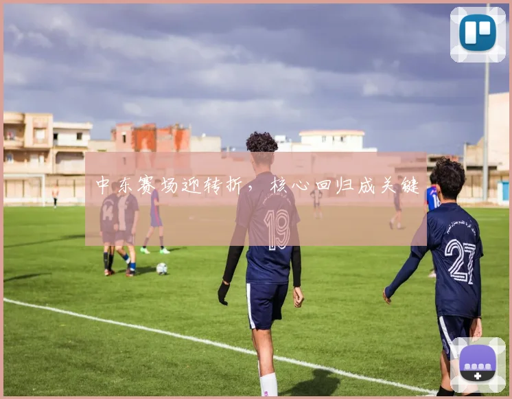 中东赛场迎转折，核心回归成关键