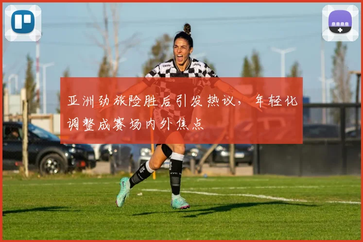 亚洲劲旅险胜后引发热议，年轻化调整成赛场内外焦点