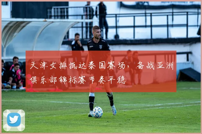 天津女排抵达泰国赛场，备战亚洲俱乐部锦标赛节奏平稳