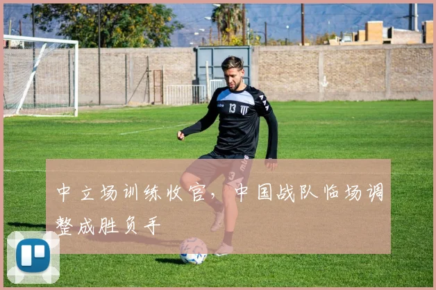中立场训练收官，中国战队临场调整成胜负手