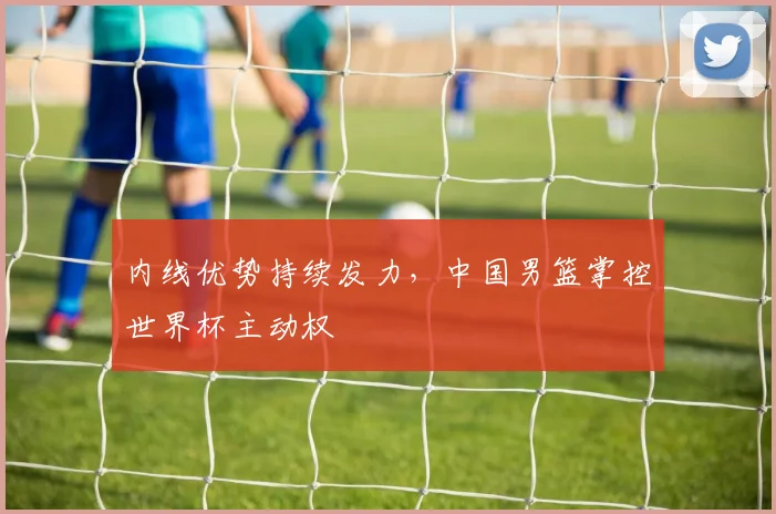 内线优势持续发力，中国男篮掌控世界杯主动权