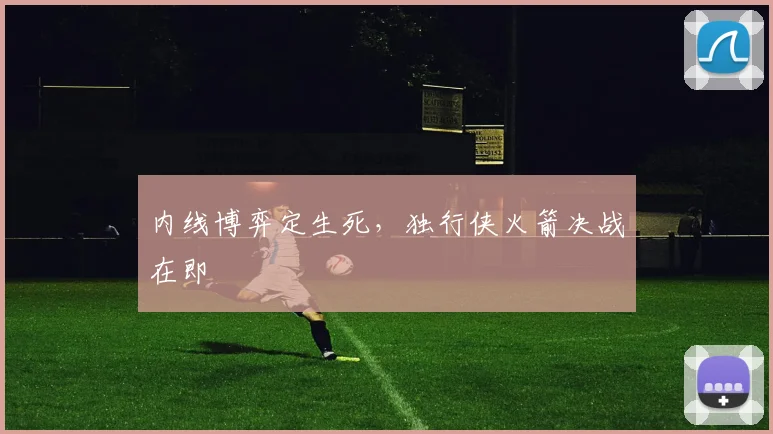内线博弈定生死，独行侠火箭决战在即