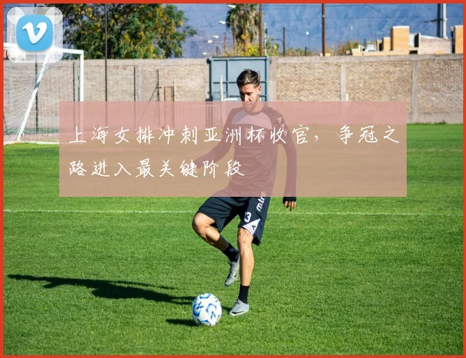 上海女排冲刺亚洲杯收官，争冠之路进入最关键阶段