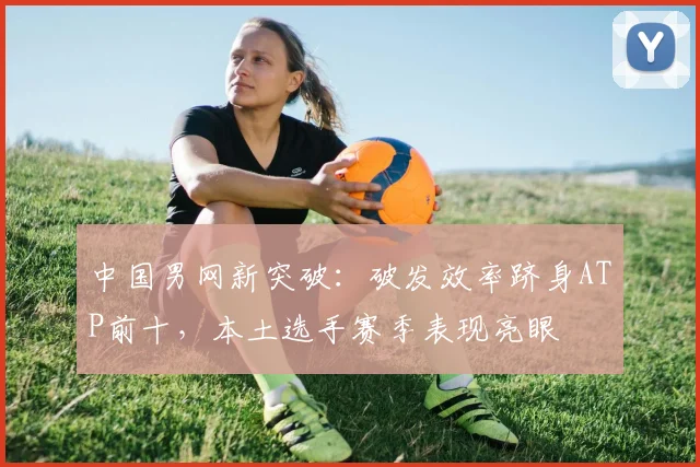 中国男网新突破：破发效率跻身ATP前十，本土选手赛季表现亮眼