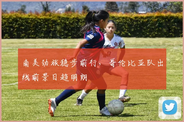 南美劲旅稳步前行，哥伦比亚队出线前景日趋明朗