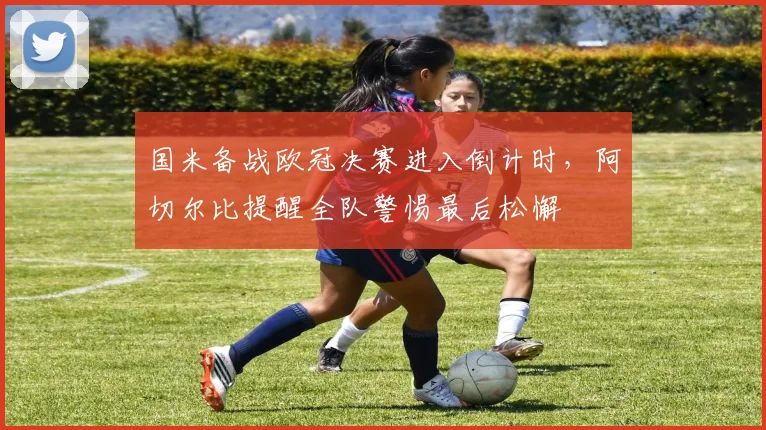 国米备战欧冠决赛进入倒计时，阿切尔比提醒全队警惕最后松懈