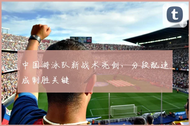 中国游泳队新战术亮剑，分段配速成制胜关键
