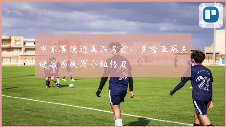 中东赛场迎高温考验，多哈亚冠关键战或改写小组格局