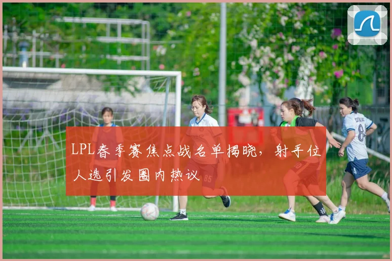 LPL春季赛焦点战名单揭晓，射手位人选引发圈内热议