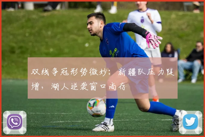 双线争冠形势微妙：新疆队压力陡增，湖人逆袭窗口尚存