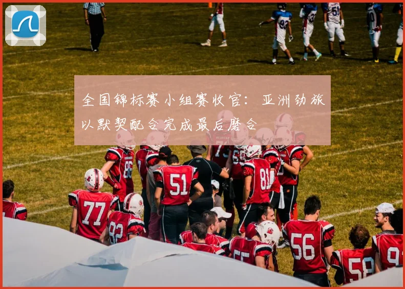 全国锦标赛小组赛收官：亚洲劲旅以默契配合完成最后磨合
