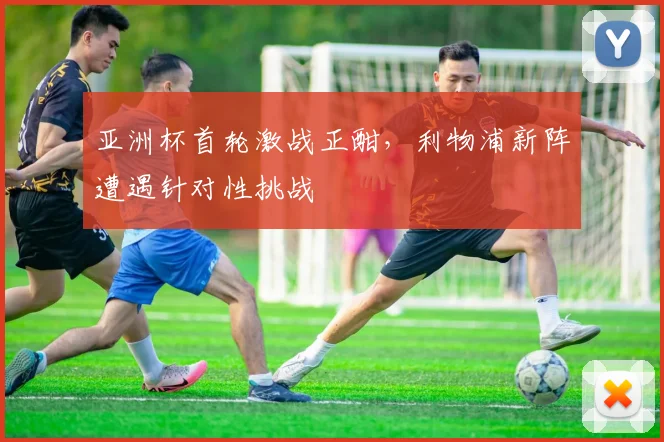 亚洲杯首轮激战正酣，利物浦新阵遭遇针对性挑战