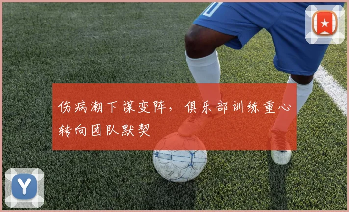 伤病潮下谋变阵，俱乐部训练重心转向团队默契