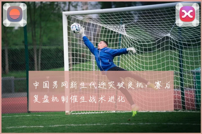 中国男网新生代迎突破良机，赛后复盘机制催生战术进化